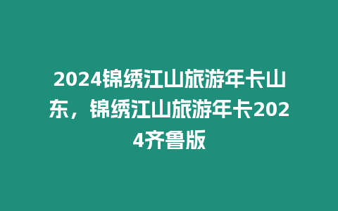 2024锦绣江山旅游年卡山东，锦绣江山旅游年卡2024齐鲁版