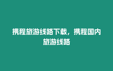 携程旅游线路下载，携程国内旅游线路