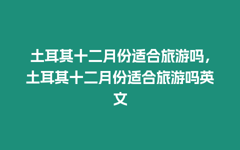 土耳其十二月份适合旅游吗，土耳其十二月份适合旅游吗英文