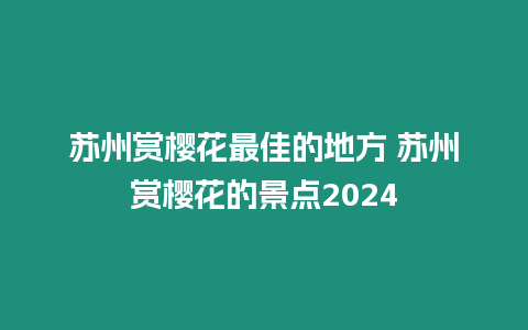 苏州赏樱花最佳的地方 苏州赏樱花的景点2024