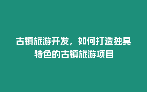 古镇旅游开发，如何打造独具特色的古镇旅游项目