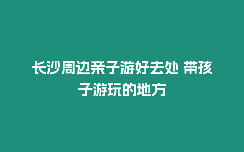 长沙周边亲子游好去处 带孩子游玩的地方