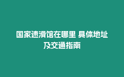 国家速滑馆在哪里 具体地址及交通指南