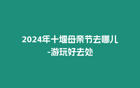 2024年十堰母亲节去哪儿-游玩好去处