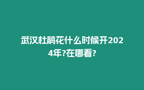 武汉杜鹃花什么时候开2024年?在哪看?