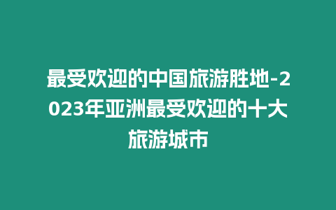 最受欢迎的中国旅游胜地-2024年亚洲最受欢迎的十大旅游城市