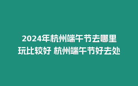 2024年杭州端午节去哪里玩比较好 杭州端午节好去处