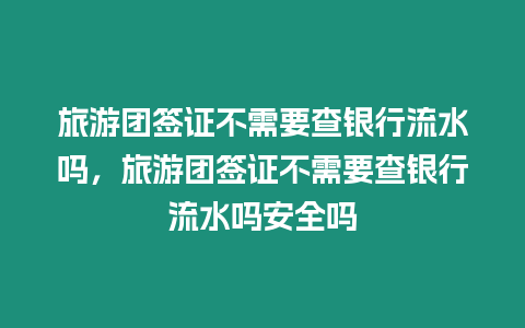 旅游团签证不需要查银行流水吗，旅游团签证不需要查银行流水吗安全吗