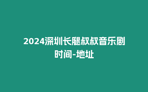 2024深圳长腿叔叔音乐剧时间-地址