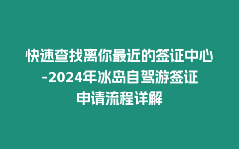 快速查找离你最近的签证中心-2024年冰岛自驾游签证申请流程详解