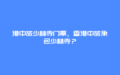 港中旅少林寺门票，香港中旅承包少林寺？