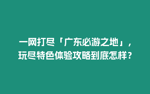 一网打尽「广东必游之地」，玩尽特色体验攻略到底怎样？