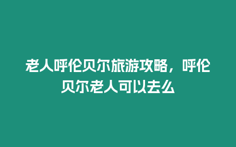 老人呼伦贝尔旅游攻略，呼伦贝尔老人可以去么