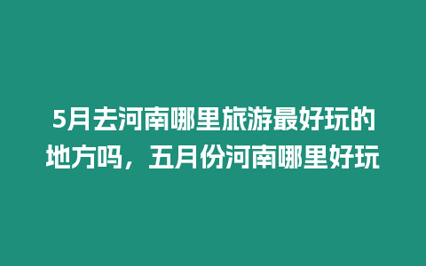 5月去河南哪里旅游最好玩的地方吗，五月份河南哪里好玩