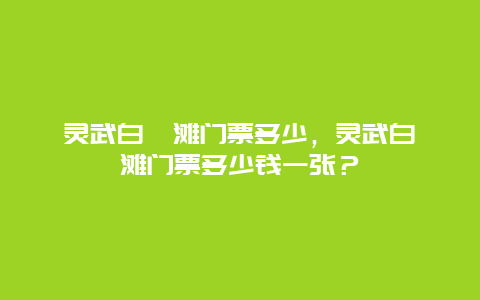 灵武白芨滩门票多少，灵武白芨滩门票多少钱一张？