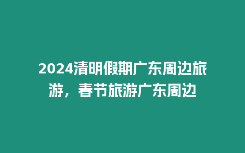 2024清明假期广东周边旅游，春节旅游广东周边