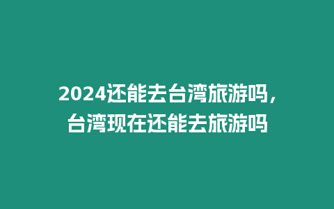 2024还能去台湾旅游吗，台湾现在还能去旅游吗