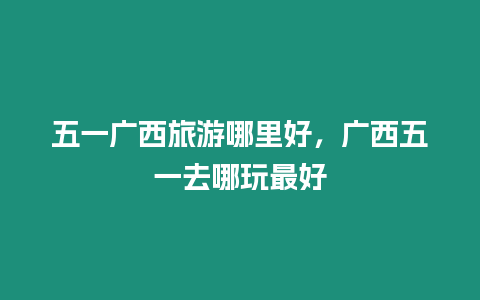 五一广西旅游哪里好，广西五一去哪玩最好