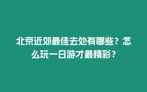 北京近郊最佳去处有哪些？怎么玩一日游才最精彩？