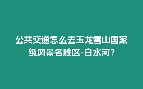 公共交通怎么去玉龙雪山国家级风景名胜区-白水河？