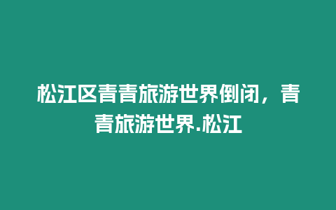 松江区青青旅游世界倒闭，青青旅游世界.松江