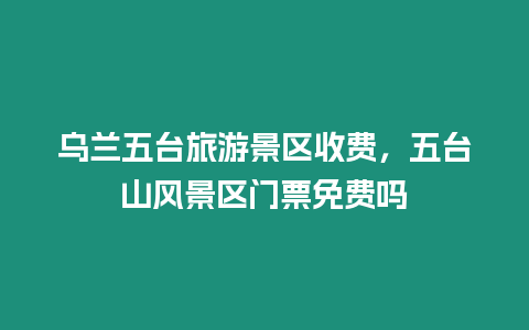 乌兰五台旅游景区收费，五台山风景区门票免费吗