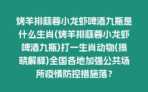 烤羊排蒜蓉小龙虾啤酒九瓶是什么生肖(烤羊排蒜蓉小龙虾啤酒九瓶)打一生肖动物(揭晓解释)全国各地加强公共场所疫情防控措施落？