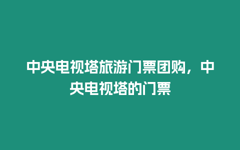 中央电视塔旅游门票团购，中央电视塔的门票