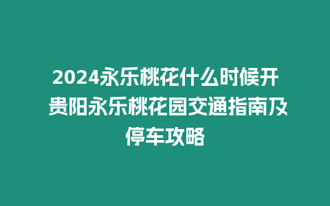 2024永乐桃花什么时候开 贵阳永乐桃花园交通指南及停车攻略