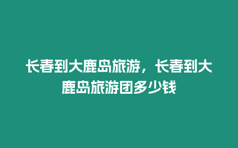 长春到大鹿岛旅游，长春到大鹿岛旅游团多少钱