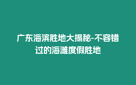 广东海滨胜地大揭秘-不容错过的海滩度假胜地