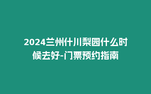 2024兰州什川梨园什么时候去好-门票预约指南