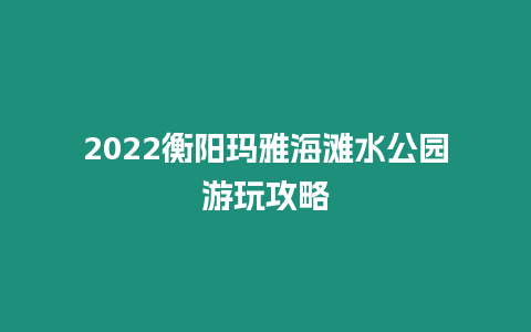 2024衡阳玛雅海滩水公园游玩攻略