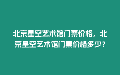 北京星空艺术馆门票价格，北京星空艺术馆门票价格多少？