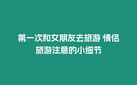 第一次和女朋友去旅游 情侣旅游注意的小细节