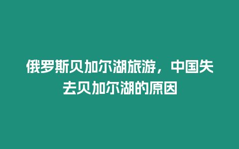 俄罗斯贝加尔湖旅游，中国失去贝加尔湖的原因