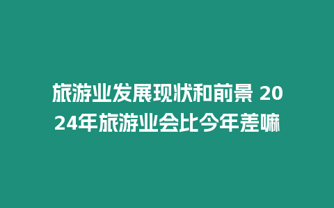 旅游业发展现状和前景 2024年旅游业会比今年差嘛