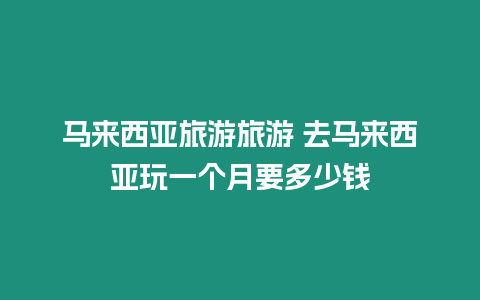 马来西亚旅游旅游 去马来西亚玩一个月要多少钱