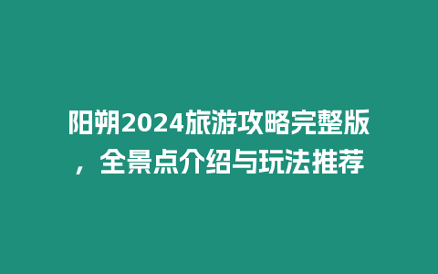 阳朔2024旅游攻略完整版，全景点介绍与玩法推荐