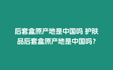 后套盒原产地是中国吗 护肤品后套盒原产地是中国吗？