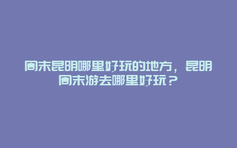 周末昆明哪里好玩的地方，昆明周末游去哪里好玩？