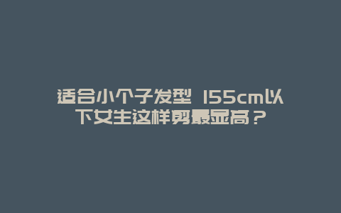 适合小个子发型 155cm以下女生这样剪最显高？