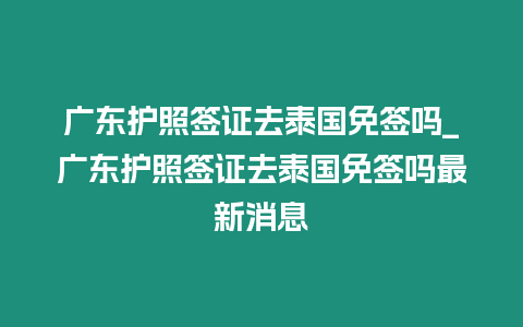 广东护照签证去泰国免签吗_广东护照签证去泰国免签吗最新消息