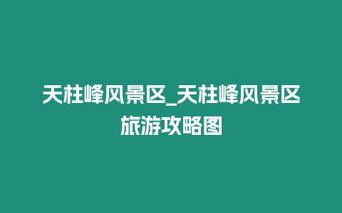 天柱峰风景区_天柱峰风景区旅游攻略图