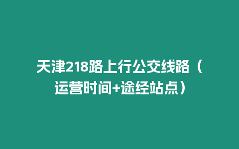 天津218路上行公交线路（运营时间+途经站点）