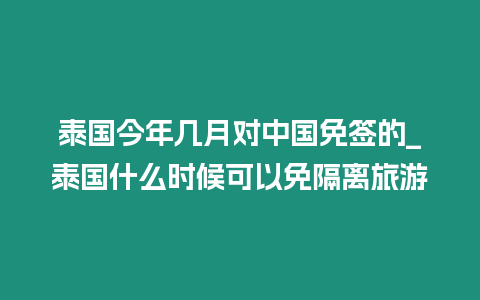 泰国今年几月对中国免签的_泰国什么时候可以免隔离旅游