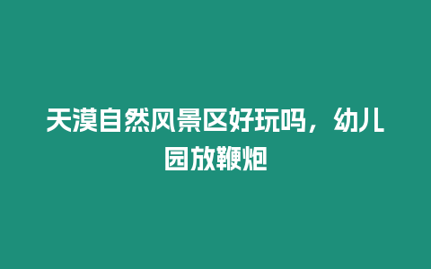 天漠自然风景区好玩吗，幼儿园放鞭炮