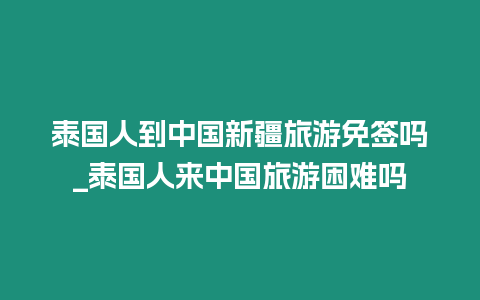 泰国人到中国新疆旅游免签吗_泰国人来中国旅游困难吗