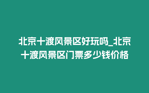 北京十渡风景区好玩吗_北京十渡风景区门票多少钱价格