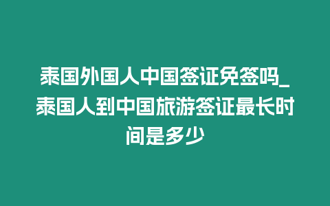 泰国外国人中国签证免签吗_泰国人到中国旅游签证最长时间是多少